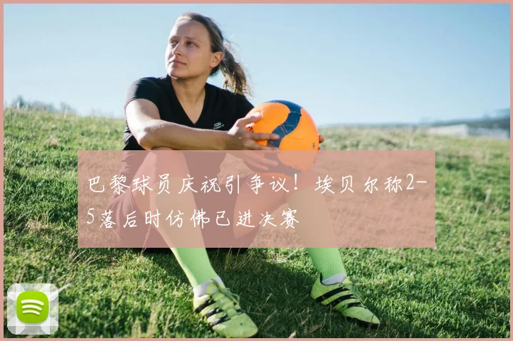 巴黎球员庆祝引争议！埃贝尔称2-5落后时仿佛已进决赛