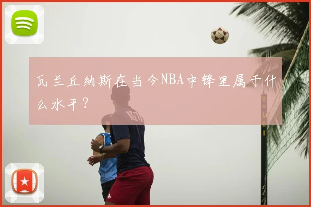 瓦兰丘纳斯在当今NBA中锋里属于什么水平？