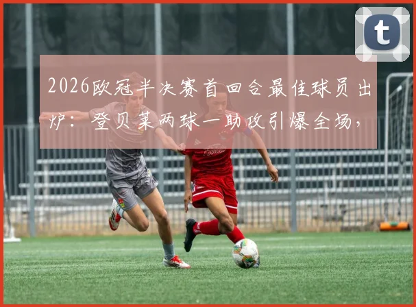 2026欧冠半决赛首回合最佳球员出炉：登贝莱两球一助攻引爆全场，技术统计与赛后深度分析