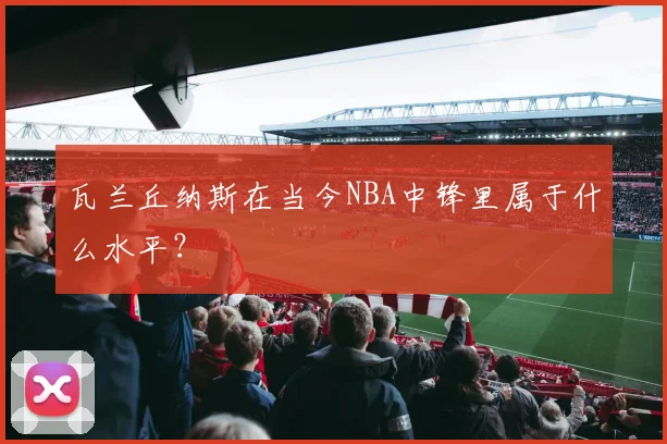 瓦兰丘纳斯在当今NBA中锋里属于什么水平？
