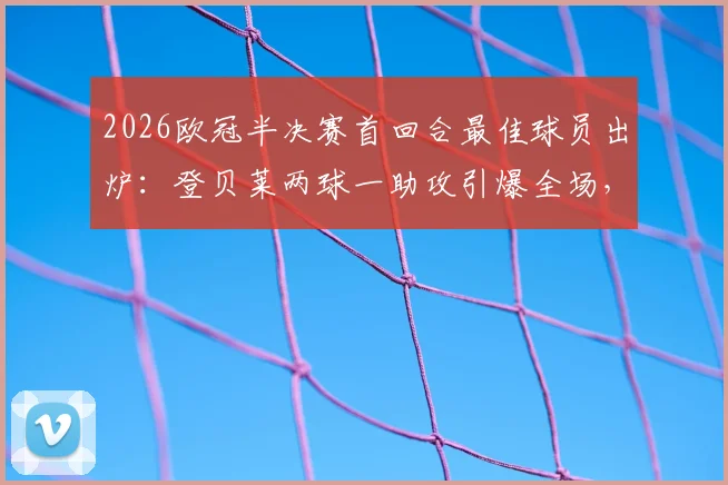 2026欧冠半决赛首回合最佳球员出炉：登贝莱两球一助攻引爆全场，技术统计与赛后深度分析