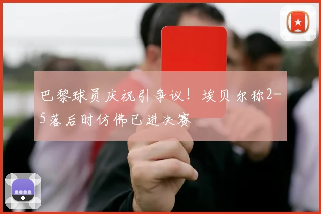 巴黎球员庆祝引争议！埃贝尔称2-5落后时仿佛已进决赛