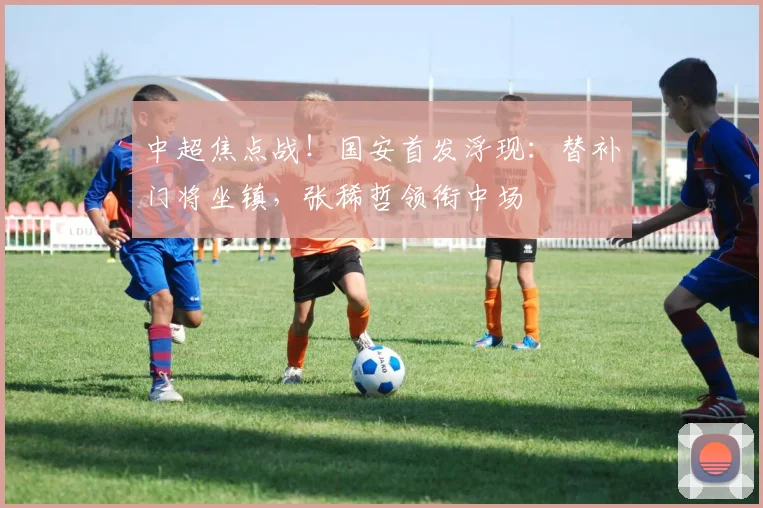 中超焦点战！国安首发浮现：替补门将坐镇，张稀哲领衔中场