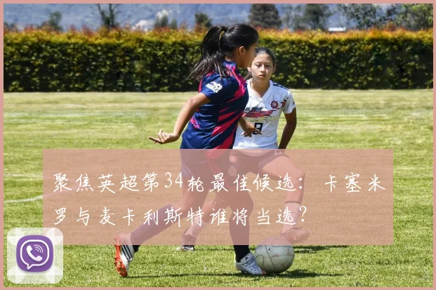 聚焦英超第34轮最佳候选：卡塞米罗与麦卡利斯特谁将当选？
