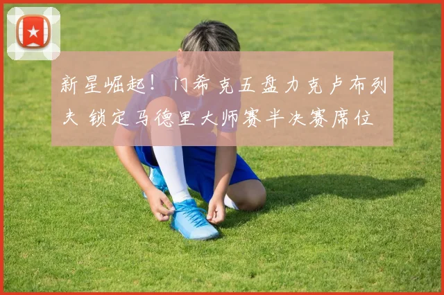 新星崛起！门希克五盘力克卢布列夫 锁定马德里大师赛半决赛席位
