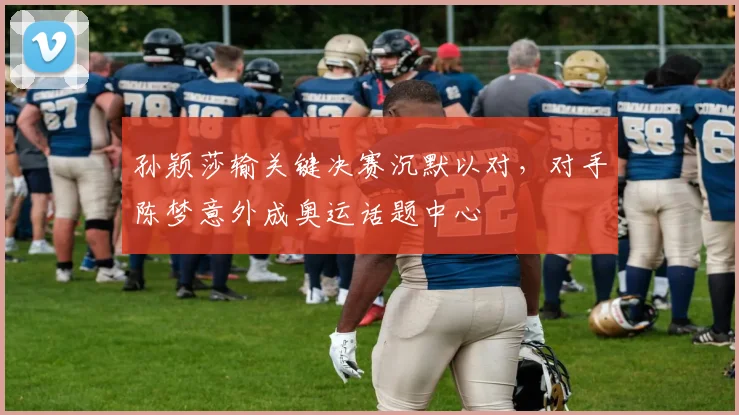 孙颖莎输关键决赛沉默以对，对手陈梦意外成奥运话题中心