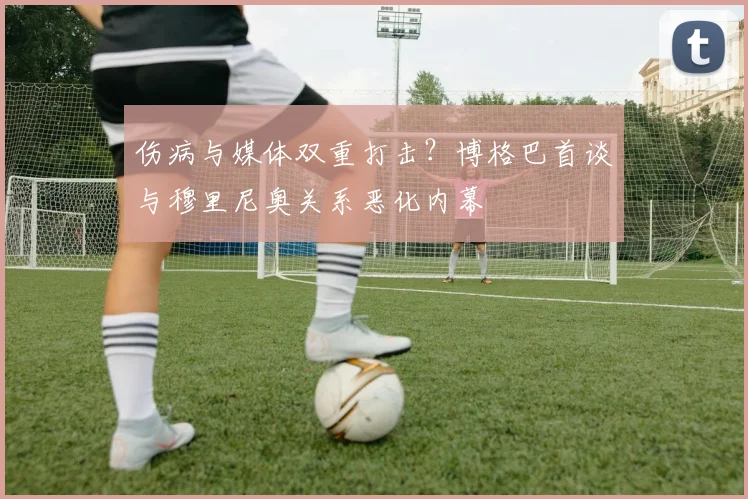 伤病与媒体双重打击？博格巴首谈与穆里尼奥关系恶化内幕