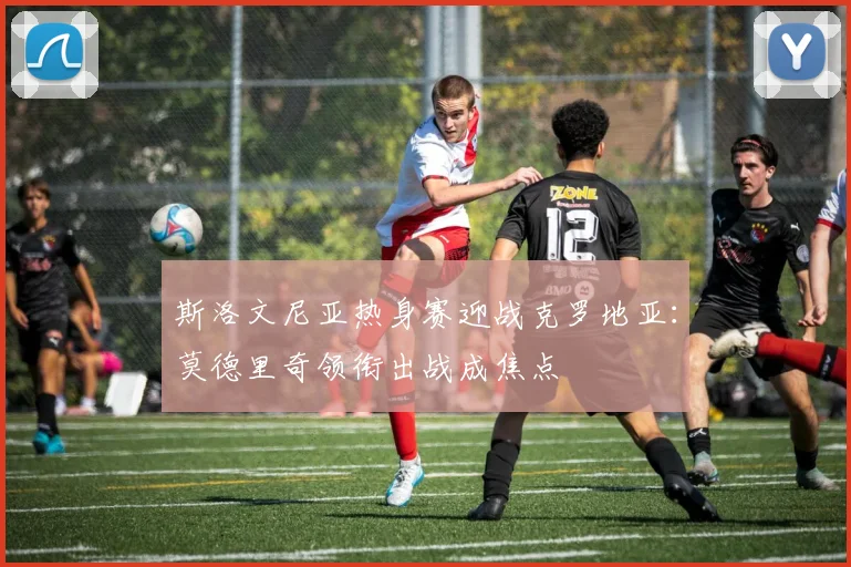 斯洛文尼亚热身赛迎战克罗地亚：莫德里奇领衔出战成焦点