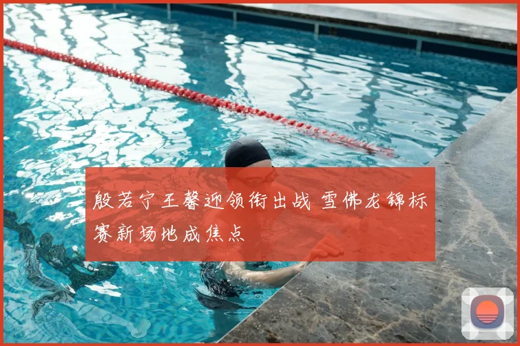 殷若宁王馨迎领衔出战 雪佛龙锦标赛新场地成焦点