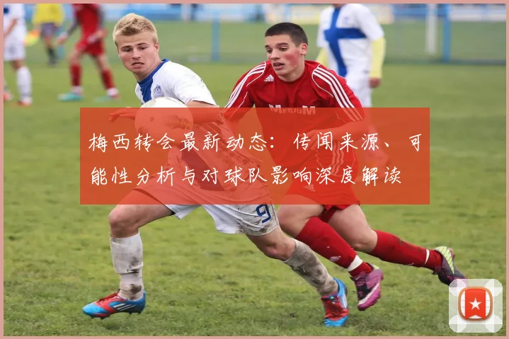 梅西转会最新动态：传闻来源、可能性分析与对球队影响深度解读
