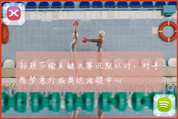 孙颖莎输关键决赛沉默以对，对手陈梦意外成奥运话题中心