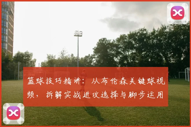 篮球技巧精讲：从布伦森关键球视频，拆解实战进攻选择与脚步运用