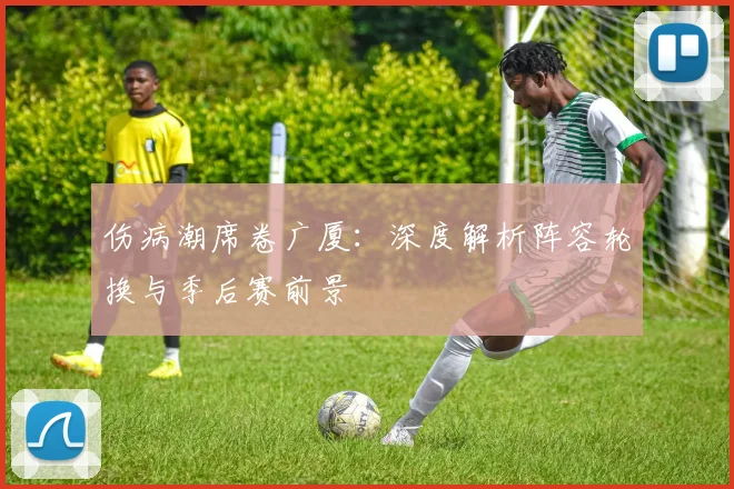 伤病潮席卷广厦：深度解析阵容轮换与季后赛前景