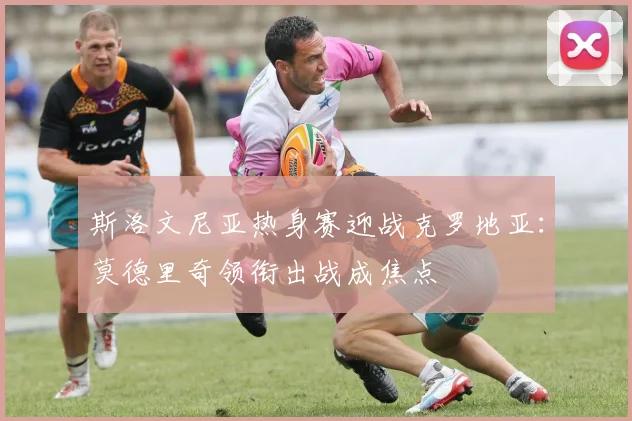 斯洛文尼亚热身赛迎战克罗地亚：莫德里奇领衔出战成焦点