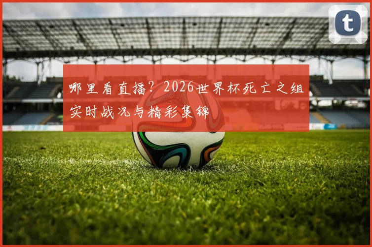 哪里看直播？2026世界杯死亡之组实时战况与精彩集锦